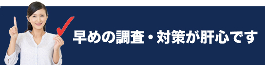 早めの調査・対策が肝心です