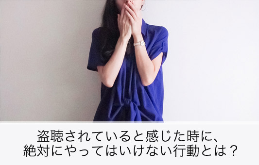 盗聴されていると感じた時に、絶対にやってはいけない行動とは?