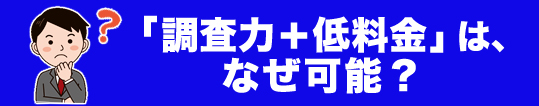 調査力+低料金」はなぜ可能?